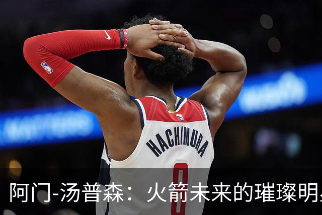 阿门-汤普森：火箭未来的璀璨明星，不可轻易放手！